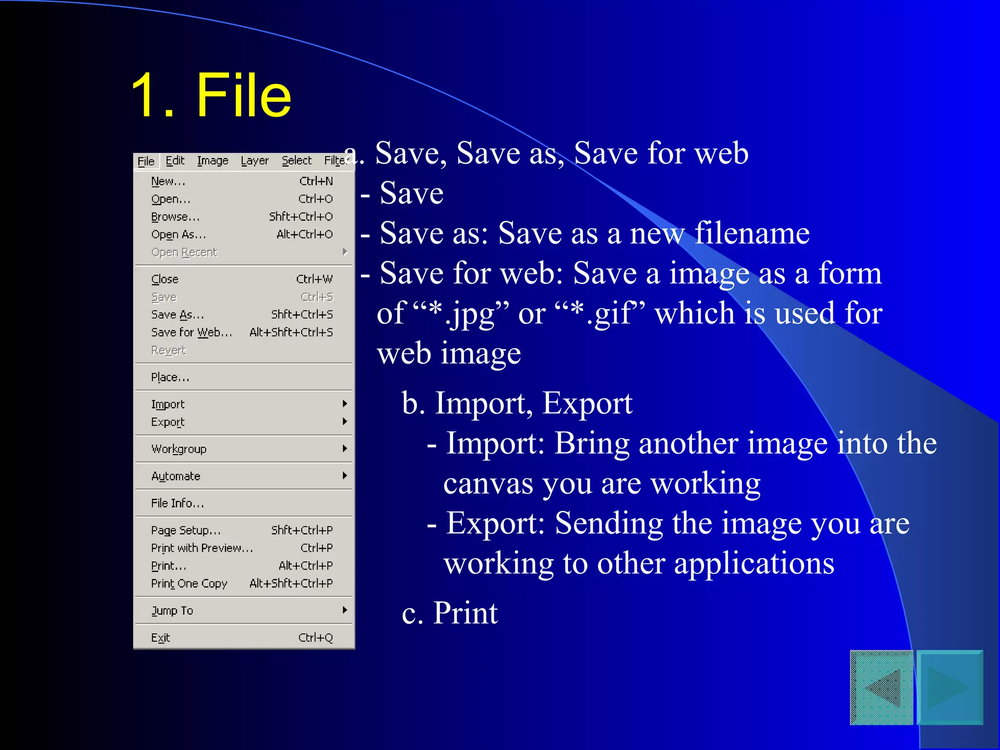 1. File
a. Save, Save as, Save for web
- Save
- Save as: Save as a new filename
- Save for web: Save a image as a form
of “*.jpg” or “*.gif” which is used for
web image
b. Import, Export
- Import: Bring another image into the
canvas you are working
- Export: Sending the image you are
working to other applications
c. Print
 