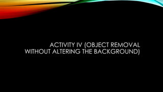 ACTIVITY IV (OBJECT REMOVAL
WITHOUT ALTERING THE BACKGROUND)
 