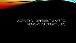 ACTIVITY V (DIFFERENT WAYS TO
REMOVE BACKGROUND)
 
