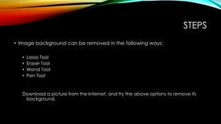 STEPS
• Image background can be removed in the following ways:
• Lasso Tool
• Eraser Tool
• Wand Tool
• Pen Tool
Download a picture from the Internet, and try the above options to remove its
background.
 