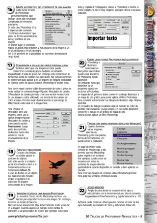 AJUSTE AUTOMÁTICO DEL CONTRASTE DE UNA IMAGEN             todo y cópialo al Portapapeles. Vuelve a Photoshop e inserta el
16        Cada nueva versión                                        texto copiado. Si, no es muy elegante, pero por ahora es la única
         de Photoshop                                               solución...
     presenta mejoras, que
facilitan tareas que resultaban
complicadas en versiones
anteriores.
En este caso Photoshop 5.5 y
6 disponen del comando
“Contraste Automático” que
ajusta de forma automática las
luces y sombras de una
imagen.
En primer lugar el comando
mapea los pixels más brillantes y más oscuros de la imagen a un
99.5% de blanco y 99.5% de negro.
Ese 0,5% previene de la posibilidad de extremar demasiado el
rango tonal.
                                                                                CÓMO USAR FILTROS PHOTOSHOP EN ILLUSTRATOR
                                                                     20          Photoshop e
17      CONVERSIÓN A ESCALAS DE GRISES PERSONALIZADA
       Ya debes saber que una imagen en color puede
                                                                                Illustrator
                                                                             funcionan tan
     convertirse a escala de grises mediante el comando             bien juntos que incluso
Imagen/Modo /Escala de grises. Sin embargo este comando es la       puedes usar los filtros
forma más burda de realizar esta operación. No existen controles    de Photoshop desde
de conversión para ajustar y no se dispone de ninguna posibilidad   Illustrator.
de control sobre los ajustes tonales. Photoshop lo decide todo.     Sin embargo, dado que
                                                                    Illustrator es un
Para tener mayor control sobre la conversión de color a grises es   programa basado en
mejor utilizar el comando Imagen/Ajustar/ Mezclador de canales.     vectores y Photoshop
El Mezclador de canales permite crear una versión monocroma         en mapas de bit, primero debes convertir tu dibujo Illustrator a
de una imagen a color utilizando una mezcla de los canales de       un mapa de bits gráfico para poder aplicar el filtro Photoshop.
color actuales. Permite elegir dinámicamente el porcentaje de       Para convertir o interpretar tus dibujos en Illustator, elige Objeto/
influencia de cada canal en la imagen final.                        Rastrillar.
                                                                    En el cuadro de diálogo resultante elige el modelo de color de
Para emplear el                                                     destino y la resolución, y luego acepta. En ese punto Illustrator
Mezclador, abre una                                                 convierte el dibujo en un gráfico de mapa de bits.
imagen a color, usa la                                              Ahora puedes aplicar un filtro Photoshop.
opción Imagen/Ajustar/
Mezclador de canales y
selecciona la opción                                                         TRATAR CON VARIAS VENTANAS (SÓLO EN WINDOWS)
Monocromo. Luego                                                              Cuando tenemos
ajusta los controles                                                 21       varias imágenes
deslizantes hasta estar                                                     abiertas en
satisfecho con la                                                   Photoshop, junto con paletas,
previsualización de la                                              barras de herramientas, etc.
imagen.                                                             puede reinar la confusión.

                                                                    En lugar de mover cada
          FLECHAS Y SELECCIONES                                     ventana de imagen aquí y allá,
18        Gracias a las flechas                                     permite que sea Photoshop
         es posible ajustar la                                      quien organice las ventanas.
posición de objetos.                                                Por ejemplo, puedes crear un
Esto sólo sucede si el objeto                                       mosaico con todas las
ya ha sido movido o bien si la                                      ventanas de imagen abiertas
herramienta activa es la                                            ajustándolo al espacio disponible en pantalla, o bien apilarlas en
herramienta Mover (V).                                              cascada.
Si usas las flechas en un objeto                                    Para crear un mosaico de ventanas utiliza Ventana/Segmentar.
que nunca ha sido movido,                                           Para apilar las ventanas, Ventana/Cascada.
lo que se ajustará es la
selección, no la parte
seleccionada de la imagen.
                                                                             ¡OJOS ROJOS!

          IMPORTAR TEXTO EN UNA IMAGEN PHOTOSHOP
                                                                     22      Amplia la zona donde se encuentran los ojos y
                                                                             selecciónalos con la herramienta Lazo. Usa el comando
19        ¡Es mentira! Cierto, cierto. Photoshop no tiene una              Imagen/Ajustar/Tono/Saturación y baja la Saturación a -100.
         función para importar texto en una imagen. Sin embargo,
tenemos un modo de hacerlo.                                         Activa la casilla Colorear. Ahora puedes cambiar el color de los
Abre un nuevo documento. Elige la herramienta Texto y haz clic      ojos moviendo los mandos de Tono y Saturación. Pulsa OK.
en la imagen. Cuando aparece el diálogo Texto cambia de
aplicación, a un procesador de textos, por ejemplo. Selecciona

www.photoshop-newsletter.com                                                50 TRUCOS        DE   PHOTOSHOP NEWSLETTER • 5
 
