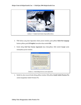 Belajar Gratis di BelajarSendiri.Com - © HakCipta 2006 BelajarSendiri.Com
Gambar 2.1 Tampilan Awal Instalasi dengan pilihan bahasa
 
2.  Pilih bahasa yang akan digunakan dalam proses instalasi, pada pilihan Select the Language 
biarkan pilihan pada US English, kemudian tekan tombol OK. 
3.  Kotak  dialog  End  User  License  Agreement  akan  ditampilkan.  Klik  tombol  Accept  untuk 
melanjutkan proses instalasi. 
Gambar 2.2 Kotak Dialog End User License Agreement
4.  Setelah itu akan muncul kotak dialog pilihan instalasi. Klik pilihan Install Adobe Premiere Pro 
untuk mengistalasi Adobe Premiere Pro. 
Editing Video Menggunakan Adobe Premiere Pro
 