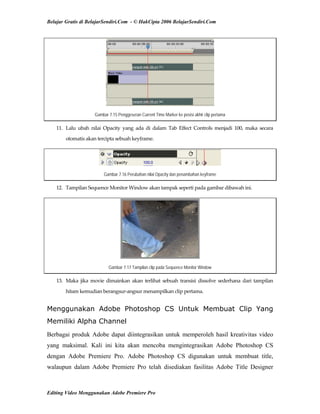 Belajar Gratis di BelajarSendiri.Com - © HakCipta 2006 BelajarSendiri.Com
Gambar 7.15 Penggeseran Current Time Marker ke posisi akhir clip pertama
11.  Lalu  ubah  nilai  Opacity  yang  ada  di  dalam  Tab  Effect  Controls  menjadi  100,  maka  secara 
otomatis akan tercipta sebuah keyframe.  
Gambar 7.16 Perubahan nilai Opacity dan penambahan keyframe
12.  Tampilan Sequence Monitor Window akan tampak seperti pada gambar dibawah ini. 
Gambar 7.17 Tampilan clip pada Sequence Monitor Window
13.  Maka  jika  movie  dimainkan  akan  terlihat  sebuah  transisi  dissolve  sederhana  dari  tampilan 
hitam kemudian berangsur‐angsur menampilkan clip pertama. 
Menggunakan Adobe Photoshop CS Untuk Membuat Clip Yang
Memiliki Alpha Channel
Berbagai produk Adobe dapat diintegrasikan untuk memperoleh hasil kreativitas video
yang maksimal. Kali ini kita akan mencoba mengintegrasikan Adobe Photoshop CS
dengan Adobe Premiere Pro. Adobe Photoshop CS digunakan untuk membuat title,
walaupun dalam Adobe Premiere Pro telah disediakan fasilitas Adobe Title Designer
Editing Video Menggunakan Adobe Premiere Pro
 