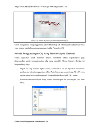 Belajar Gratis di BelajarSendiri.Com - © HakCipta 2006 BelajarSendiri.Com
Gambar 7.20 Tampilan file produser.psd dalam Adobe Photoshop CS
Untuk mengetahui cara penggunaan Adobe Photoshop CS lebih lanjut silakan baca buku
yang khusus membahas cara penggunaan Adobe Photoshop CS.
Metode Penggabungan Clip Yang Memiliki Alpha Channel
Selain digunakan untuk membuat transisi sederhana, teknik Superimpose juga
dipergunakan untuk menggabungkan clip yang memiliki Alpha Channel. Berikut ini
langkah-langkahnya :
1.  Import  file  yang  memiliki  Alpha  Channel,  dalam  latihan  kali  ini  digunakan  file  bernama 
produser.psd (dibuat menggunakan Adobe Photoshop dengan ukuran image 720 x 576 pixel, 
dengan warna background transparan). Untuk melakukan Import pilih File > Import. 
2.  Kemudian  akan  tampil  kotak  dialog  Import,  kemudian  pilih  file  produser.psd.  Lalu  tekan 
Open. 
Editing Video Menggunakan Adobe Premiere Pro
 