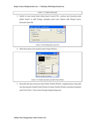 Belajar Gratis di BelajarSendiri.Com - © HakCipta 2006 BelajarSendiri.Com
Gambar 7.21 Tampilan window Import
3.  Setelah  itu  akan  tampil  kotak  dialog  Import  Layered  File  :  produser  psd,  kemudian  pada 
pilihan  Import  As  pilih  Footage,  sedangkan  pada  Layer  Options  pilih  Merged  Layers. 
Kemudian tekan OK. 
Gambar 7.22 Kotak dialog Import Layered File
4.  Maka file produser akan tampil di dalam Project Window. 
Gambar 7.23 Tampilan clip produser.psd dalam Project Window
5.  Kemudian kita akan menyusun clip ke dalam Timeline Window. Langkah pertama, drag salah 
satu clip yang ada di dalam Project Window ke dalam Timeline Window, kemudian tempatkan 
pada Track Video 1. Clip ini akan berfungsi sebagai background. 
Editing Video Menggunakan Adobe Premiere Pro
 