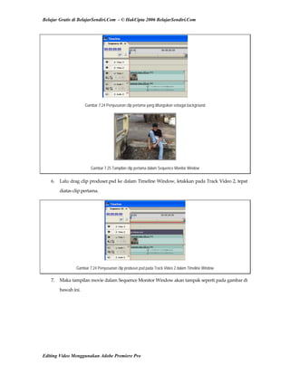 Belajar Gratis di BelajarSendiri.Com - © HakCipta 2006 BelajarSendiri.Com
Gambar 7.24 Penyusunan clip pertama yang difungsikan sebagai background
Gambar 7.25 Tampilan clip pertama dalam Sequence Monitor Window
6.  Lalu drag clip produser.psd ke dalam Timeline Window, letakkan pada Track Video 2, tepat 
diatas clip pertama. 
Gambar 7.24 Penyusunan clip produser.psd pada Track Video 2 dalam Timeline Window
7.  Maka tampilan movie dalam Sequence Monitor Window akan tampak seperti pada gambar di 
bawah ini. 
Editing Video Menggunakan Adobe Premiere Pro
 