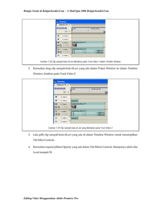 Belajar Gratis di BelajarSendiri.Com - © HakCipta 2006 BelajarSendiri.Com
Gambar 7.28 Clip sampah-bulu-30.avi diletakkan pada Track Video 1 dalam Timeline Window
2.  Kemudian drag clip sampah‐bulu‐26.avi yang ada dalam Project Window ke dalam Timeline 
Window, letakkan pada Track Video 2. 
Gambar 7.29 Clip sampah-bulu-26.avi yang diletakkan pada Track Video 2
3.  Lalu pilih clip sampah‐bulu‐26.avi yang ada di dalam Timeline Window untuk menampilkan 
Tab Effect Controls. 
4.  Kemudian expand pilihan Opacity yang ada dalam Tab Effects Controls. Selanjutnya ubah nilai 
Level menjadi 50. 
Editing Video Menggunakan Adobe Premiere Pro
 