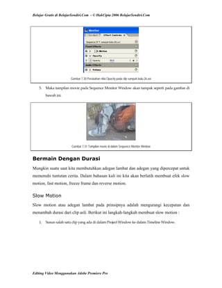 Belajar Gratis di BelajarSendiri.Com - © HakCipta 2006 BelajarSendiri.Com
Gambar 7.30 Perubahan nilai Opacity pada clip sampah-bulu-26.avi
5.  Maka tampilan movie pada Sequence Monitor Window akan tampak seperti pada gambar di 
bawah ini. 
Gambar 7.31 Tampilan movie di dalam Sequence Monitor Window
Bermain Dengan Durasi
Mungkin suatu saat kita membutuhkan adegan lambat dan adegan yang dipercepat untuk
memenuhi tuntutan cerita. Dalam bahasan kali ini kita akan berlatih membuat efek slow
motion, fast motion, freeze frame dan reverse motion.
Slow Motion
Slow motion atau adegan lambat pada prinsipnya adalah mengurangi kecepatan dan
menambah durasi dari clip asli. Berikut ini langkah-langkah membuat slow motion :
1.  Susun salah satu clip yang ada di dalam Project Window ke dalam Timeline Window. 
Editing Video Menggunakan Adobe Premiere Pro
 