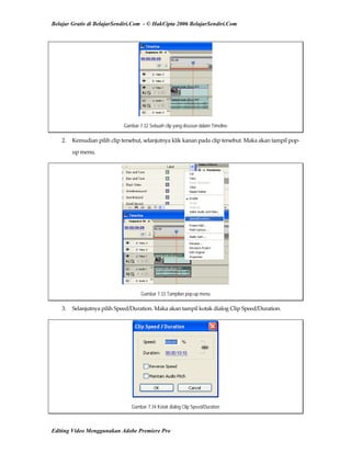 Belajar Gratis di BelajarSendiri.Com - © HakCipta 2006 BelajarSendiri.Com
Gambar 7.32 Sebuah clip yang disusun dalam Timeline
2.  Kemudian pilih clip tersebut, selanjutnya klik kanan pada clip tersebut. Maka akan tampil pop‐
up menu. 
Gambar 7.33 Tampilan pop-up menu
3.  Selanjutnya pilih Speed/Duration. Maka akan tampil kotak dialog Clip Speed/Duration. 
Gambar 7.34 Kotak dialog Clip Speed/Duration
Editing Video Menggunakan Adobe Premiere Pro
 