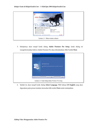Belajar Gratis di BelajarSendiri.Com - © HakCipta 2006 BelajarSendiri.Com
Gambar 2.3 Pilihan instalasi software
 
5.  Selanjutnya  akan  tampil  kotak  dialog  Adobe  Premiere  Pro  Setup,  kotak  dialog  ini 
menginformasikan bahwa Adobe Premiere Pro akan diinstalasikan. Klik Tombol Next. 
Gambar 2.4 Kotak Dialog Adobe Premiere Pro Setup
6.  Setelah  itu  akan  tampil  kotak  dialog  Select  Language.  Pilih  bahasa  US  English  yang  akan 
digunakan pada proses instalasi, kemudian klik tombol Next untuk melanjutkan. 
Editing Video Menggunakan Adobe Premiere Pro
 