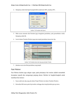 Belajar Gratis di BelajarSendiri.Com - © HakCipta 2006 BelajarSendiri.Com
4.  Selanjutnya ubah nilai Speed menjadi lebih rendah dari 100%, misalnya 50%. 
Gambar 7.35 Perubahan nilai Speed
5.  Maka secara otomatis nilai Duration juga mengalami perubahan, yaitu penambahan waktu. 
Selanjutnya klik OK. 
6.  Lalu di dalam Timeline Window juga akan terjadi perubahan durasi dari clip. 
Gambar 7.36 Perubahan durasi dari clip yang ada dalam Timeline
7.  Jalankan movie dan lihat perubahan yang terjadi. 
Fast Motion
Fast Motion disebut juga adegan cepat, pada prinsipnya fast motion adalah menambah
kecepatan (speed) dan mengurangi panjang durasi. Berikut ini langkah-langkah untuk
membuat fast motion :
1.  Susun salah satu clip yang ada dalam Project Window ke dalam Timeline Window. 
2.  Kemudian klik kanan pada clip tersebut, sehingga akan tampil jendela pop‐up menu. 
Editing Video Menggunakan Adobe Premiere Pro
 