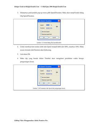 Belajar Gratis di BelajarSendiri.Com - © HakCipta 2006 BelajarSendiri.Com
3.  Selanjutnya pada jendela pop‐up menu pilih Speed/Duration. Maka akan tampil kotak dialog 
Clip Speed/Duration. 
Gambar 7.37 Kotak dialog Clip Speed/Duration
4.  Untuk membuat fast motion ubah nilai Speed menjadi lebih dari 100%, misalnya 150%. Maka 
secara otomatis nilai Duration akan berkurang. 
5.  Lalu tekan OK. 
6.  Maka  clip  yang  berada  dalam  Timeline  akan  mengalami  perubahan  waktu  berupa 
pengurangan durasi. 
Gambar 7.38 Perubahan nilai Speed dan pengurangan durasi
Editing Video Menggunakan Adobe Premiere Pro
 