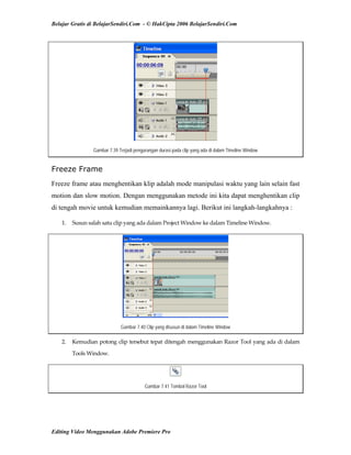 Belajar Gratis di BelajarSendiri.Com - © HakCipta 2006 BelajarSendiri.Com
Gambar 7.39 Terjadi pengurangan durasi pada clip yang ada di dalam Timeline Window
Freeze Frame
Freeze frame atau menghentikan klip adalah mode manipulasi waktu yang lain selain fast
motion dan slow motion. Dengan menggunakan metode ini kita dapat menghentikan clip
di tengah movie untuk kemudian memainkannya lagi. Berikut ini langkah-langkahnya :
1.  Susun salah satu clip yang ada dalam Project Window ke dalam Timeline Window. 
Gambar 7.40 Clip yang disusun di dalam Timeline Window
2.  Kemudian potong clip tersebut tepat ditengah menggunakan Razor Tool yang ada di dalam 
Tools Window. 
Gambar 7.41 Tombol Razor Tool
Editing Video Menggunakan Adobe Premiere Pro
 