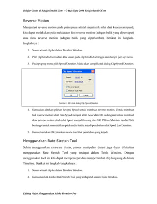 Belajar Gratis di BelajarSendiri.Com - © HakCipta 2006 BelajarSendiri.Com
Reverse Motion
Manipulasi reverse motion pada prinsipnya adalah membalik nilai dari kecepatan/speed,
kita dapat melakukan pula melakukan fast reverse motion (adegan balik yang dipercepat)
atau slow reverse motion (adegan balik yang diperlambat). Berikut ini langkah-
langkahnya :
1.  Susun sebuah clip ke dalam Timeline Window. 
2.  Pilih clip tersebut kemudian klik kanan pada clip tersebut sehingga akan tampil pop‐up menu. 
3.  Pada pop‐up menu pilih Speed/Duration. Maka akan tampil kotak dialog Clip Speed/Duration. 
Gambar 7.48 Kotak dialog Clip Speed/Duration
4.  Kemudian aktifkan pilihan Reverse Speed untuk membuat reverse motion. Untuk membuat 
fast reverse motion ubah nilai Speed menjadi lebih besar dari 100, sedangkan untuk membuat 
slow reverse motion ubah nilai Speed menjadi kurang dari 100. Pilihan Maintain Audio Pitch 
berfungsi untuk menstabilkan pitch audio ketika terjadi perubahan nilai Speed dan Duration. 
5.  Kemudian tekan OK. Jalankan movie dan lihat perubahan yang terjadi. 
Menggunakan Rate Stretch Tool
Selain menggunakan cara-cara diatas, proses manipulasi durasi juga dapat dilakukan
menggunakan Rate Stretch Tool yang terdapat dalam Tools Window. Dengan
menggunakan tool ini kita dapat mempercepat dan memperlambat clip langsung di dalam
Timeline. Berikut ini langkah-langkahnya :
1.  Susun sebuah clip ke dalam Timeline Window. 
2.  Kemudian klik tombol Rate Stretch Tool yang terdapat di dalam Tools Window. 
Editing Video Menggunakan Adobe Premiere Pro
 