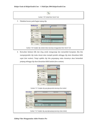 Belajar Gratis di BelajarSendiri.Com - © HakCipta 2006 BelajarSendiri.Com
Gambar 7.49 Tombol Rate Stretch Tool
3.  Dekatkan kursor pada bagian ujung clip. 
Gambar 7.50 Tampilan clip sebelum diatur durasinya menggunakan Rate Stretch Tool
4.  Kemudian  lakukan  klik  dan  drag  untuk  mengurangi  dan  menambah  kecepatan.  Jika  kita 
memperpendek clip maka durasi akan menjadi pendek sehingga clip akan dimainkan lebih 
cepat  (fast  motion).  Tetapi  apabila  clip  kita  perpanjang  maka  durasinya  akan  bertambah 
panjang sehingga clip akan dimainkan lebih lambat (slow motion). 
Gambar 7.51 Tampilan clip yang diperpendek durasinya (fast motion)
Gambar 7.52 Tampilan clip yang diperpanjang durasinya (slow motion)
Editing Video Menggunakan Adobe Premiere Pro
 