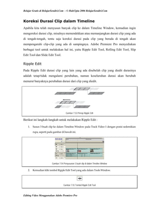 Belajar Gratis di BelajarSendiri.Com - © HakCipta 2006 BelajarSendiri.Com
Koreksi Durasi Clip dalam Timeline
Apabila kita telah menyusun banyak clip ke dalam Timeline Window, kemudian ingin
mengoreksi durasi clip, misalnya memendekkan atau memanjangkan durasi clip yang ada
di tengah-tengah, tentu saja koreksi durasi pada clip yang berada di tengah akan
mempengaruhi clip-clip yang ada di sampingnya. Adobe Premiere Pro menyediakan
berbagai tool untuk melakukan hal ini, yaitu Ripple Edit Tool, Rolling Edit Tool, Slip
Edit Tool dan Slide Edit Tool.
Ripple Edit
Pada Ripple Edit durasi clip yang lain yang ada disebelah clip yang diedit durasinya
adalah tetap/tidak mengalami perubahan, namun keseluruhan durasi akan berubah
menurut banyaknya perubahan durasi dari clip yang diedit.
Gambar 7.53 Prinsip Ripple Edit
Berikut ini langkah-langkah untuk melakukan Ripple Edit :
1.  Susun 3 buah clip ke dalam Timeline Window pada Track Video 1 dengan posisi sedemikian 
rupa, seperti pada gambar di bawah ini. 
Gambar 7.54 Penyusunan 3 buah clip di dalam Timeline Window
2.  Kemudian klik tombol Ripple Edit Tool yang ada dalam Tools Window. 
Gambar 7.55 Tombol Ripple Edit Tool
Editing Video Menggunakan Adobe Premiere Pro
 