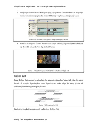 Belajar Gratis di BelajarSendiri.Com - © HakCipta 2006 BelajarSendiri.Com
3.  Selanjutnya  dekatkan  kursor  ke  bagian  ujung  clip  pertama.  Kemudian  klik  dan  drag  maju 
mundur untuk memanjangkan dan memendekkan clip yang berada di tengah/clip kedua. 
Gambar 7.56 Perubahan durasi clip kedua menggunakan Ripple Edit Tool
4.  Maka dalam Sequence Monitor Window akan tampil 2 frame yang menunjukkan Out Point 
clip di sebelah kiri dan In Point clip di sebelah kanan. 
Gambar 7.57 Tampilan Sequence Monitor Window ketika dilakukan Ripple Edit
Rolling Edit
Pada Rolling Edit, durasi keseluruhan clip akan dipertahankan/tetap, jadi jika clip yang
berada di tengah dipanjangkan atau dipendekkan maka clip-clip yang berada di
sebelahnya akan mengalami penyesuaian.
Gambar 7.58 Prinsip dasar Roll Edit
Berikut ini langkah-langkah untuk melakukan Rolling Edit :
Editing Video Menggunakan Adobe Premiere Pro
 