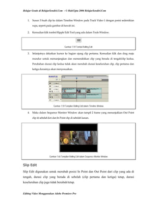 Belajar Gratis di BelajarSendiri.Com - © HakCipta 2006 BelajarSendiri.Com
1.  Susun 3 buah clip ke dalam Timeline Window pada Track Video 1 dengan posisi sedemikian 
rupa, seperti pada gambar di bawah ini. 
2.  Kemudian klik tombol Ripple Edit Tool yang ada dalam Tools Window. 
Gambar 7.59 Tombol Rolling Edit
3.  Selanjutnya  dekatkan  kursor  ke  bagian  ujung  clip  pertama.  Kemudian  klik  dan  drag  maju 
mundur  untuk  memanjangkan  dan  memendekkan  clip  yang  berada  di  tengah/clip  kedua. 
Perubahan durasi clip kedua tidak akan merubah durasi keseluruhan clip, clip pertama dan 
ketiga durasinya akan menyesuaikan. 
Gambar 7.59 Tampilan Rolling Edit dalam Timeline Window
4.  Maka dalam Sequence Monitor Window akan tampil 2 frame yang menunjukkan Out Point 
clip di sebelah kiri dan In Point clip di sebelah kanan. 
Gambar 7.60 Tampilan Rolling Edit dalam Sequence Monitor Window
Slip Edit
Slip Edit digunakan untuk merubah posisi In Point dan Out Point dari clip yang ada di
tengah, durasi clip yang berada di sebelah (clip pertama dan ketiga) tetap, durasi
keseluruhan clip juga tidak berubah/tetap.
Editing Video Menggunakan Adobe Premiere Pro
 