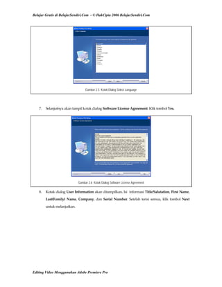 Belajar Gratis di BelajarSendiri.Com - © HakCipta 2006 BelajarSendiri.Com
Gambar 2.5 Kotak Dialog Select Language
 
7.  Selanjutnya akan tampil kotak dialog Software License Agreement. Klik tombol Yes. 
Gambar 2.6 Kotak Dialog Software License Agreement
8.  Kotak dialog User Information akan ditampilkan. Isi  informasi Title/Salutation, First Name, 
Last(Family)  Name,  Company,  dan Serial Number. Setelah terisi semua, klik tombol Next 
untuk melanjutkan. 
Editing Video Menggunakan Adobe Premiere Pro
 