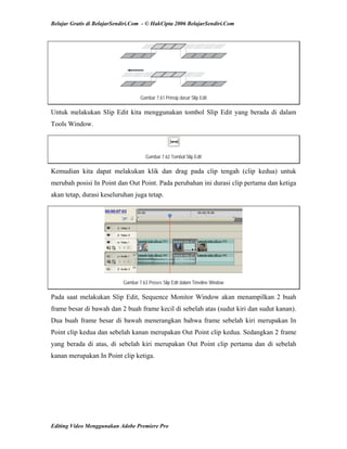 Belajar Gratis di BelajarSendiri.Com - © HakCipta 2006 BelajarSendiri.Com
Gambar 7.61 Prinsip dasar Slip Edit
Untuk melakukan Slip Edit kita menggunakan tombol Slip Edit yang berada di dalam
Tools Window.
Gambar 7.62 Tombol Slip Edit
Kemudian kita dapat melakukan klik dan drag pada clip tengah (clip kedua) untuk
merubah posisi In Point dan Out Point. Pada perubahan ini durasi clip pertama dan ketiga
akan tetap, durasi keseluruhan juga tetap.
Gambar 7.63 Proses Slip Edit dalam Timeline Window
Pada saat melakukan Slip Edit, Sequence Monitor Window akan menampilkan 2 buah
frame besar di bawah dan 2 buah frame kecil di sebelah atas (sudut kiri dan sudut kanan).
Dua buah frame besar di bawah menerangkan bahwa frame sebelah kiri merupakan In
Point clip kedua dan sebelah kanan merupakan Out Point clip kedua. Sedangkan 2 frame
yang berada di atas, di sebelah kiri merupakan Out Point clip pertama dan di sebelah
kanan merupakan In Point clip ketiga.
Editing Video Menggunakan Adobe Premiere Pro
 