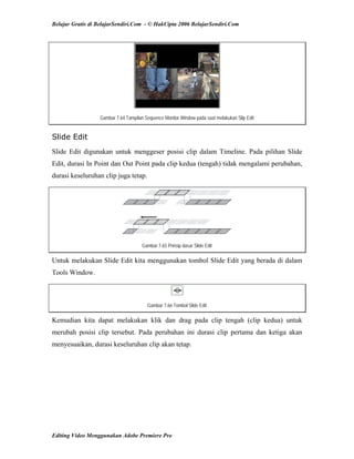 Belajar Gratis di BelajarSendiri.Com - © HakCipta 2006 BelajarSendiri.Com
Gambar 7.64 Tampilan Sequence Monitor Window pada saat melakukan Slip Edit
Slide Edit
Slide Edit digunakan untuk menggeser posisi clip dalam Timeline. Pada pilihan Slide
Edit, durasi In Point dan Out Point pada clip kedua (tengah) tidak mengalami perubahan,
durasi keseluruhan clip juga tetap.
Gambar 7.65 Prinsip dasar Slide Edit
Untuk melakukan Slide Edit kita menggunakan tombol Slide Edit yang berada di dalam
Tools Window.
Gambar 7.66 Tombol Slide Edit
Kemudian kita dapat melakukan klik dan drag pada clip tengah (clip kedua) untuk
merubah posisi clip tersebut. Pada perubahan ini durasi clip pertama dan ketiga akan
menyesuaikan, durasi keseluruhan clip akan tetap.
Editing Video Menggunakan Adobe Premiere Pro
 