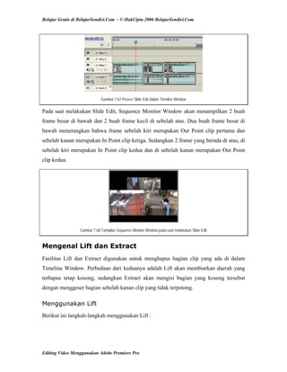 Belajar Gratis di BelajarSendiri.Com - © HakCipta 2006 BelajarSendiri.Com
Gambar 7.67 Proses Slide Edit dalam Timeline Window
Pada saat melakukan Slide Edit, Sequence Monitor Window akan menampilkan 2 buah
frame besar di bawah dan 2 buah frame kecil di sebelah atas. Dua buah frame besar di
bawah menerangkan bahwa frame sebelah kiri merupakan Out Point clip pertama dan
sebelah kanan merupakan In Point clip ketiga. Sedangkan 2 frame yang berada di atas, di
sebelah kiri merupakan In Point clip kedua dan di sebelah kanan merupakan Out Point
clip kedua.
Gambar 7.68 Tampilan Sequence Monitor Window pada saat melakukan Slide Edit
Mengenal Lift dan Extract
Fasilitas Lift dan Extract digunakan untuk menghapus bagian clip yang ada di dalam
Timeline Window. Perbedaan dari keduanya adalah Lift akan membiarkan daerah yang
terhapus tetap kosong, sedangkan Extract akan mengisi bagian yang kosong tersebut
dengan menggeser bagian sebelah kanan clip yang tidak terpotong.
Menggunakan Lift
Berikut ini langkah-langkah menggunakan Lift :
Editing Video Menggunakan Adobe Premiere Pro
 