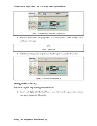 Belajar Gratis di BelajarSendiri.Com - © HakCipta 2006 BelajarSendiri.Com
Gambar 7.73 Tampilan Timeline setelah dilakukan Set Out Point
4.  Kemudian  tekan  tombol  Lift  yang  berada  di  dalam  Sequence  Monitor  Window  untuk 
melakukan pemotongan. 
Gambar 7.74 Tombol Lift
5.  Maka hasil pemotongan akan tampak dalam Timeline seperti pada gambar di bawah ini. 
Gambar 7.75 Pemotongan clip menggunakan Lift
Menggunakan Extract
Berikut ini langkah-langkah menggunakan Extract :
1.  Susun 3 buah clip ke dalam Timeline Window pada Track Video 1 dengan posisi sedemikian 
rupa, seperti pada gambar di bawah ini. 
Editing Video Menggunakan Adobe Premiere Pro
 