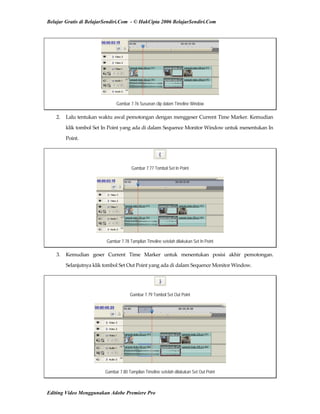 Belajar Gratis di BelajarSendiri.Com - © HakCipta 2006 BelajarSendiri.Com
Gambar 7.76 Susunan clip dalam Timeline Window
2.  Lalu tentukan waktu awal pemotongan dengan menggeser Current Time Marker. Kemudian 
klik tombol Set In Point yang ada di dalam Sequence Monitor Window untuk menentukan In 
Point. 
Gambar 7.77 Tombol Set In Point
Gambar 7.78 Tampilan Timeline setelah dilakukan Set In Point
3.  Kemudian  geser  Current  Time  Marker  untuk  menentukan  posisi  akhir  pemotongan. 
Selanjutnya klik tombol Set Out Point yang ada di dalam Sequence Monitor Window. 
Gambar 7.79 Tombol Set Out Point
Gambar 7.80 Tampilan Timeline setelah dilakukan Set Out Point
Editing Video Menggunakan Adobe Premiere Pro
 