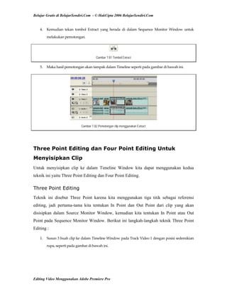 Belajar Gratis di BelajarSendiri.Com - © HakCipta 2006 BelajarSendiri.Com
4.  Kemudian  tekan  tombol  Extract  yang  berada  di  dalam  Sequence  Monitor  Window  untuk 
melakukan pemotongan. 
Gambar 7.81 Tombol Extract
5.  Maka hasil pemotongan akan tampak dalam Timeline seperti pada gambar di bawah ini. 
Gambar 7.82 Pemotongan clip menggunakan Extract
Three Point Editing dan Four Point Editing Untuk
Menyisipkan Clip
Untuk menyisipkan clip ke dalam Timeline Window kita dapat menggunakan kedua
teknik ini yaitu Three Point Editing dan Four Point Editing.
Three Point Editing
Teknik ini disebut Three Point karena kita menggunakan tiga titik sebagai referensi
editing, jadi pertama-tama kita tentukan In Point dan Out Point dari clip yang akan
disisipkan dalam Source Monitor Window, kemudian kita tentukan In Point atau Out
Point pada Sequence Monitor Window. Berikut ini langkah-langkah teknik Three Point
Editing :
1.  Susun 3 buah clip ke dalam Timeline Window pada Track Video 1 dengan posisi sedemikian 
rupa, seperti pada gambar di bawah ini. 
Editing Video Menggunakan Adobe Premiere Pro
 