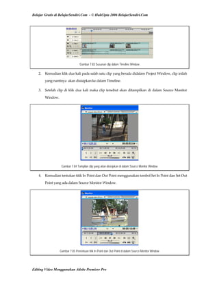 Belajar Gratis di BelajarSendiri.Com - © HakCipta 2006 BelajarSendiri.Com
Gambar 7.83 Susunan clip dalam Timeline Window
2.  Kemudian klik dua kali pada salah satu clip yang berada didalam Project Window, clip inilah 
yang nantinya  akan disisipkan ke dalam Timeline. 
3.  Setelah clip di klik dua kali maka clip tersebut akan ditampilkan di dalam Source Monitor 
Window. 
Gambar 7.84 Tampilan clip yang akan disisipkan di dalam Source Monitor Window
4.  Kemudian tentukan titik In Point dan Out Point menggunakan tombol Set In Point dan Set Out 
Point yang ada dalam Source Monitor Window. 
Gambar 7.85 Penentuan titik In Point dan Out Point di dalam Source Monitor Window
Editing Video Menggunakan Adobe Premiere Pro
 
