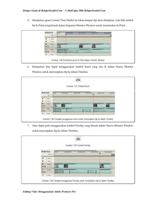Belajar Gratis di BelajarSendiri.Com - © HakCipta 2006 BelajarSendiri.Com
5.  Selanjutnya geser Current Time Marker ke lokasi tempat clip akan disisipkan. Lalu klik tombol 
Set In Point yang berada dalam Sequence Monitor Window untuk menentukan In Point. 
Gambar 7.86 Penentuan posisi In Point dalam Timeline Window
6.  Selanjutnya  kita  dapat  menggunakan  tombol  Insert  yang  ada  di  dalam  Source  Monitor 
Window untuk menyisipkan clip ke dalam Timeline. 
Gambar 7.87 Tombol Insert
Gambar 7.88 Tampilan penggunaan Insert untuk menyisipkan clip ke dalam Timeline
7.  Atau dapat pula menggunakan tombol Overlay yang berada dalam Source Monitor Window 
untuk menyisipkan clip ke dalam Timeline. 
Gambar 7.89 Tombol Overlay
Gambar 7.90 Tampilan penggunaan Overlay untuk menyisipkan clip ke dalam Timeline
Editing Video Menggunakan Adobe Premiere Pro
 