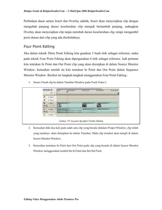 Belajar Gratis di BelajarSendiri.Com - © HakCipta 2006 BelajarSendiri.Com
Perbedaan dasar antara Insert dan Overlay adalah, Insert akan menyisipkan clip dengan
mengubah panjang durasi keseluruhan clip menjadi bertambah panjang, sedangkan
Overlay akan menyisipkan clip tanpa merubah durasi keseluruhan clip, tetapi mengambil
porsi durasi dari clip yang ada disebelahnya.
Four Point Editing
Jika dalam teknik Three Point Editing kita gunakan 3 buah titik sebagai referensi, maka
pada teknik Four Point Editing akan dipergunakan 4 titik sebagai referensi. Jadi pertama
kita tentukan In Point dan Out Point clip yang akan disisipkan di dalam Source Monitor
Window, kemudian setelah itu kita tentukan In Point dan Out Point dalam Sequence
Monitor Window. Berikut ini langkah-langkah menggunakan Four Point Editing :
1.  Susun 3 buah clip ke dalam Timeline Window pada Track Video 1. 
Gambar 7.91 Susunan clip dalam Timeline Window
2.  Kemudian klik dua kali pada salah satu clip yang berada didalam Project Window, clip inilah 
yang nantinya  akan disisipkan ke dalam Timeline. Maka clip tersebut akan tampil di dalam 
Source Monitor Window. 
3.  Kemudian tentukan In Point dan Out Point pada clip yang berada di dalam Source Monitor 
Window menggunakan tombol Set In Point dan Set Out Point. 
Editing Video Menggunakan Adobe Premiere Pro
 