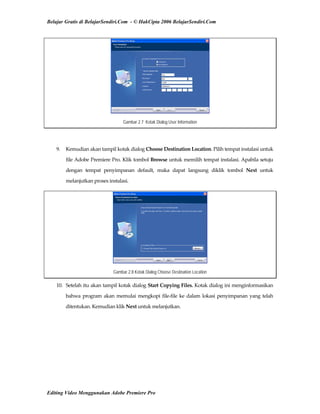 Belajar Gratis di BelajarSendiri.Com - © HakCipta 2006 BelajarSendiri.Com
Gambar 2.7 Kotak Dialog User Information
 
9.  Kemudian akan tampil kotak dialog Choose Destination Location. Pilih tempat instalasi untuk 
file Adobe Premiere Pro. Klik tombol Browse untuk memilih tempat instalasi. Apabila setuju 
dengan  tempat  penyimpanan  default,  maka  dapat  langsung  diklik  tombol  Next  untuk 
melanjutkan proses instalasi. 
Gambar 2.8 Kotak Dialog Choose Destination Location
10.  Setelah itu akan tampil kotak dialog Start Copying Files. Kotak dialog ini menginformasikan 
bahwa program akan memulai mengkopi file‐file ke dalam lokasi penyimpanan yang telah 
ditentukan. Kemudian klik Next untuk melanjutkan. 
Editing Video Menggunakan Adobe Premiere Pro
 