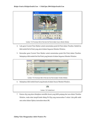 Belajar Gratis di BelajarSendiri.Com - © HakCipta 2006 BelajarSendiri.Com
Gambar 7.92 Penentuan titik In Point dan Out Point di dalam Source Monitor Window
4.  Lalu geser Current Time Marker untuk menentukan posisi In Point dalam Timeline. Setelah itu 
klik tombol Set In Point yang ada di dalam Sequence Monitor Window. 
5.  Kemudian geser Current Time Marker untuk menentukan posisi Out Point dalam Timeline. 
Selanjutnya klik tombol Set Out Point yang berada di dalam Sequence Monitor Window. 
Gambar 7.93 Penentuan titik In Point dan Out Point di dalam Timeline Window
6.  Selanjutnya klik tombol Insert yang berada di dalam Source Monitor Window. 
Gambar 7.94 Tombol Insert
7.  Karena clip yang akan disisipkan memiliki durasi yang lebih panjang dari area dalam Timeline 
Window, maka akan tampil kotak dialog Fit Clip yang menawarkan 5 solusi. Lalu pilih salah 
satu solusi dalam Option, kemudian tekan OK. 
Editing Video Menggunakan Adobe Premiere Pro
 