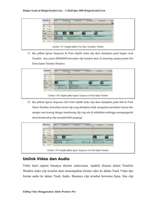 Belajar Gratis di BelajarSendiri.Com - © HakCipta 2006 BelajarSendiri.Com
Gambar 7.97 Tampilan pilihan Trim Clip’s Tail dalam Timeline
11.  Jika  pilihan  Ignore  Sequence  In  Point  dipilih  maka  clip  akan  disisipkan  pada  bagian  awal 
Timeline  atau posisi 00:00:00:00 kemudian clip tersebut akan di trimming sampai posisi Out 
Point dalam Timeline Window.  
Gambar 7.98 Tampilan pilihan Ignore Sequence In Point dalam Timeline
12.  Jika pilihan Ignore Sequence Out Point dipilih maka clip akan disisipkan pada titik In Point 
dalam Timeline, kemudian durasi clip yang disisipkan tidak mengalami perubahan durasi dan 
mengisi area kosong dengan mendorong clip yng ada di sebelahnya sehingga mempengaruhi 
dirasi keseluruhan clip (menjadi lebih panjang). 
Gambar 7.99 Tampilan pilihan Ignore Sequence Out Point dalam Timeline
Unlink Video dan Audio
Video hasil capture biasanya disertai audio/suara. Apabila disusun dalam Timeline
Window maka clip tersebut akan menempatkan format video ke dalam Track Video dan
format audio ke dalam Track Audio. Biasanya clip tersebut berwarna hijau. Jika clip
Editing Video Menggunakan Adobe Premiere Pro
 