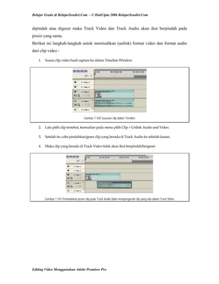 Belajar Gratis di BelajarSendiri.Com - © HakCipta 2006 BelajarSendiri.Com
dipindah atau digeser maka Track Video dan Track Audio akan ikut berpindah pada
posisi yang sama.
Berikut ini langkah-langkah untuk memisahkan (unlink) format video dan format audio
dari clip video :
1.  Susun clip video hasil capture ke dalam Timeline Window. 
Gambar 7.100 Susunan clip dalam Timeline
2.  Lalu pilih clip tersebut, kemudian pada menu pilih Clip > Unlink Audio and Video. 
3.  Setelah itu coba pindahkan/geser clip yang berada di Track Audio ke sebelah kanan. 
4.  Maka clip yang berada di Track Video tidak akan ikut berpindah/bergeser. 
Gambar 7.101 Pemindahan posisi clip pada Track Audio tidak mempengaruhi clip yang ada dalam Track Video
Editing Video Menggunakan Adobe Premiere Pro
 