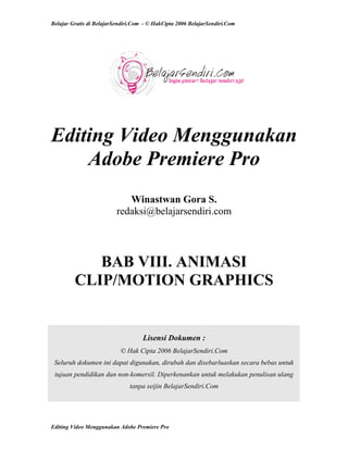 Belajar Gratis di BelajarSendiri.Com - © HakCipta 2006 BelajarSendiri.Com
Editing Video Menggunakan
Adobe Premiere Pro
Winastwan Gora S.
redaksi@belajarsendiri.com
BAB VIII. ANIMASI
CLIP/MOTION GRAPHICS
Lisensi Dokumen :
© Hak Cipta 2006 BelajarSendiri.Com
Seluruh dokumen ini dapat digunakan, dirubah dan disebarluaskan secara bebas untuk
tujuan pendidikan dan non-komersil. Diperkenankan untuk melakukan penulisan ulang
tanpa seijin BelajarSendiri.Com
Editing Video Menggunakan Adobe Premiere Pro
 
