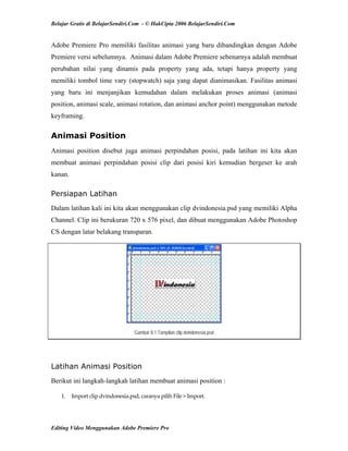 Belajar Gratis di BelajarSendiri.Com - © HakCipta 2006 BelajarSendiri.Com
Adobe Premiere Pro memiliki fasilitas animasi yang baru dibandingkan dengan Adobe
Premiere versi sebelumnya. Animasi dalam Adobe Premiere sebenarnya adalah membuat
perubahan nilai yang dinamis pada property yang ada, tetapi hanya property yang
memiliki tombol time vary (stopwatch) saja yang dapat dianimasikan. Fasilitas animasi
yang baru ini menjanjikan kemudahan dalam melakukan proses animasi (animasi
position, animasi scale, animasi rotation, dan animasi anchor point) menggunakan metode
keyframing.
Animasi Position
Animasi position disebut juga animasi perpindahan posisi, pada latihan ini kita akan
membuat animasi perpindahan posisi clip dari posisi kiri kemudian bergeser ke arah
kanan.
Persiapan Latihan
Dalam latihan kali ini kita akan menggunakan clip dvindonesia.psd yang memiliki Alpha
Channel. Clip ini berukuran 720 x 576 pixel, dan dibuat menggunakan Adobe Photoshop
CS dengan latar belakang transparan.
Gambar 8.1 Tampilan clip dvindonesia.psd
Latihan Animasi Position
Berikut ini langkah-langkah latihan membuat animasi position :
1.  Import clip dvindonesia.psd, caranya pilih File > Import. 
Editing Video Menggunakan Adobe Premiere Pro
 