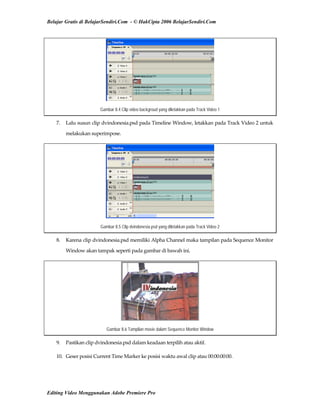 Belajar Gratis di BelajarSendiri.Com - © HakCipta 2006 BelajarSendiri.Com
Gambar 8.4 Clip video backgroud yang diletakkan pada Track Video 1
7.  Lalu susun clip dvindonesia.psd pada Timeline Window, letakkan pada Track Video 2 untuk 
melakukan superimpose. 
Gambar 8.5 Clip dvindonesia.psd yang diletakkan pada Track Video 2
8.  Karena clip dvindonesia.psd memiliki Alpha Channel maka tampilan pada Sequence Monitor 
Window akan tampak seperti pada gambar di bawah ini. 
Gambar 8.6 Tampilan movie dalam Sequence Monitor Window
9.  Pastikan clip dvindonesia.psd dalam keadaan terpilih atau aktif. 
10.  Geser posisi Current Time Marker ke posisi waktu awal clip atau 00:00:00:00. 
Editing Video Menggunakan Adobe Premiere Pro
 