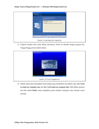 Belajar Gratis di BelajarSendiri.Com - © HakCipta 2006 BelajarSendiri.Com
Gambar 2.9 Kotak Dialog Start Copying Files
11.  Program  instalasi  akan  mulai  dikopi  seluruhnya.  Proses  ini  ditandai  dengan  progress  bar. 
Tunggu hingga proses instalasi selesai. 
Gambar 2.10 Proses Pengkopian File
12.  Setelah selesai akan ditampilkan kotak dialog yang memberikan dua pilihan yaitu, Yes I want 
to restart my computer now dan No, I will restart my computer later. Pilih pilihan pertama 
dan  klik  tombol  Finish  untuk  mengakhiri  proses  instalasi.  Komputer  akan  direstart  secara 
otomatis. 
Editing Video Menggunakan Adobe Premiere Pro
 