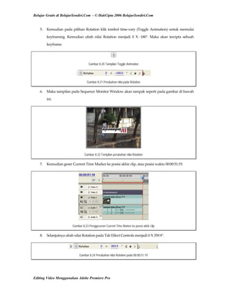 Belajar Gratis di BelajarSendiri.Com - © HakCipta 2006 BelajarSendiri.Com
5.  Kemudian pada pilihan Rotation klik tombol time‐vary (Toggle Animation) untuk memulai 
keyframing.  Kemudian  ubah  nilai  Rotation  menjadi  0  X  ‐180°.  Maka  akan  tercipta  sebuah 
keyframe. 
Gambar 8.20 Tampilan Toggle Animation
Gambar 8.21 Perubahan nilai pada Rotation
6.  Maka tampilan pada Sequence Monitor Window akan tampak seperti pada gambar di bawah 
ini. 
Gambar 8.22 Tampilan perubahan nilai Rotation
7.  Kemudian geser Current Time Marker ke posisi akhir clip, atau posisi waktu 00:00:51:19. 
Gambar 8.23 Penggeseran Current Time Marker ke posisi akhir clip
8.  Selanjutnya ubah nilai Rotation pada Tab Effect Controls menjadi 0 X 359.9°. 
Gambar 8.24 Perubahan nilai Rotation pada 00:00:51:19
Editing Video Menggunakan Adobe Premiere Pro
 