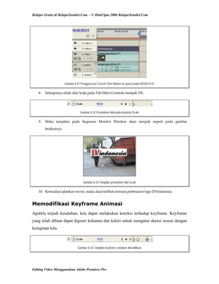 Belajar Gratis di BelajarSendiri.Com - © HakCipta 2006 BelajarSendiri.Com
Gambar 8.31 Penggeseran Current Time Marker ke posisi waktu 00:00:52:01
8.  Selanjutnya ubah nilai Scale pada Tab Effect Controls menjadi 150. 
Gambar 8.32 Perubahan nilai pada property Scale
9.  Maka  tampilan  pada  Sequence  Monitor  Window  akan  tampak  seperti  pada  gambar 
berikutnya. 
Gambar 8.33 Tampilan perubahan nilai Scale
10.  Kemudian jalankan movie, maka akan terlihat animasi perbesaran logo DVIndonesia. 
Memodifikasi Keyframe Animasi
Apabila terjadi kesalahan, kita dapat melakukan koreksi terhadap keyframe. Keyframe
yang telah dibuat dapat digeser kekanan dan kekiri untuk mengatur durasi sesuai dengan
keinginan kita.
Gambar 8.34 Tampilan keyframe sebelum dimodifikasi
Editing Video Menggunakan Adobe Premiere Pro
 