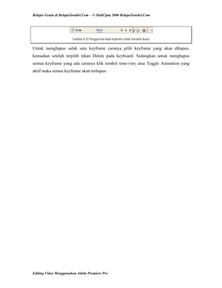 Belajar Gratis di BelajarSendiri.Com - © HakCipta 2006 BelajarSendiri.Com
Gambar 8.35 Penggeseran letak keyframe untuk merubah durasi
Untuk menghapus salah satu keyframe caranya pilih keyframe yang akan dihapus,
kemudian setelah terpilih tekan Delete pada keyboard. Sedangkan untuk menghapus
semua keyframe yang ada caranya klik tombol time-vary atau Toggle Animation yang
aktif maka semua keyframe akan terhapus.
Editing Video Menggunakan Adobe Premiere Pro
 