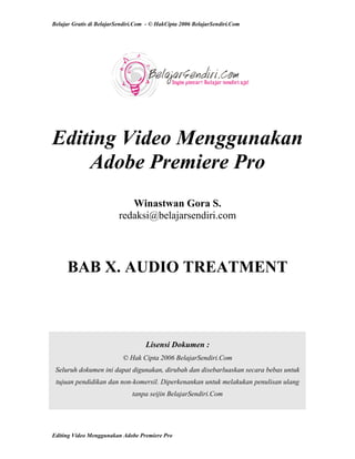 Belajar Gratis di BelajarSendiri.Com - © HakCipta 2006 BelajarSendiri.Com
Editing Video Menggunakan
Adobe Premiere Pro
Winastwan Gora S.
redaksi@belajarsendiri.com
BAB X. AUDIO TREATMENT
Lisensi Dokumen :
© Hak Cipta 2006 BelajarSendiri.Com
Seluruh dokumen ini dapat digunakan, dirubah dan disebarluaskan secara bebas untuk
tujuan pendidikan dan non-komersil. Diperkenankan untuk melakukan penulisan ulang
tanpa seijin BelajarSendiri.Com
Editing Video Menggunakan Adobe Premiere Pro
 