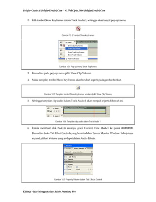 Belajar Gratis di BelajarSendiri.Com - © HakCipta 2006 BelajarSendiri.Com
2.  Klik tombol Show Keyframes dalam Track Audio 1, sehingga akan tampil pop‐up menu. 
Gambar 10.3 Tombol Show Keyframes
Gambar 10.4 Pop-up menu Show Keyframes
3.  Kemudian pada pop‐up menu pilih Show Clip Volume. 
4.  Maka tampilan tombol Show Keyframes akan berubah seperti pada gambar berikut. 
Gambar 10.5 Tampilan tombol Show Keyframes setelah dipilih Show Clip Volume
5.  Sehingga tampilan clip audio dalam Track Audio 1 akan menjadi seperti di bawah ini. 
Gambar 10.6 Tampilan clip audio dalam Track Audio 1
6.  Untuk  membuat  efek  Fade‐In  caranya,  geser  Current  Time  Marker  ke  posisi  00:00:00:00. 
Kemudian buka Tab Effect Controls yang berada dalam Source Monitor Window. Selanjutnya 
expand pilihan Volume yang terdapat dalam Audio Effects. 
Gambar 10.7 Property Volume dalam Tab Effects Control
Editing Video Menggunakan Adobe Premiere Pro
 