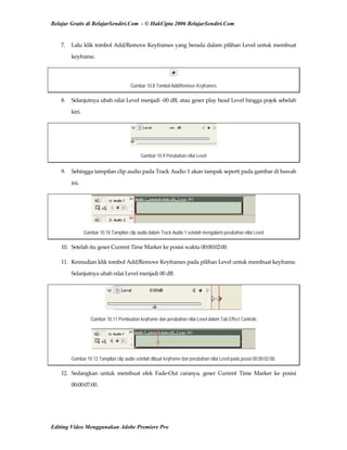 Belajar Gratis di BelajarSendiri.Com - © HakCipta 2006 BelajarSendiri.Com
7.  Lalu klik tombol Add/Remove Keyframes yang berada dalam pilihan Level untuk membuat 
keyframe. 
Gambar 10.8 Tombol Add/Remove Keyframes
8.  Selanjutnya ubah nilai Level menjadi ‐00 dB, atau geser play head Level hingga pojok sebelah 
kiri. 
Gambar 10.9 Perubahan nilai Level
9.  Sehingga tampilan clip audio pada Track Audio 1 akan tampak seperti pada gambar di bawah 
ini. 
Gambar 10.10 Tampilan clip audio dalam Track Audio 1 setelah mengalami perubahan nilai Level
10.  Setelah itu geser Current Time Marker ke posisi waktu 00:00:02:00. 
11.  Kemudian klik tombol Add/Remove Keyframes pada pilihan Level untuk membuat keyframe. 
Selanjutnya ubah nilai Level menjadi 00 dB. 
Gambar 10.11 Pembuatan keyframe dan perubahan nilai Level dalam Tab Effect Controls
Gambar 10.12 Tampilan clip audio setelah dibuat keyframe dan perubahan nilai Level pada posisi 00:00:02:00.
12.  Sedangkan  untuk  membuat  efek  Fade‐Out  caranya,  geser  Current  Time  Marker  ke  posisi 
00:00:07:00. 
Editing Video Menggunakan Adobe Premiere Pro
 