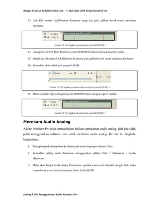 Belajar Gratis di BelajarSendiri.Com - © HakCipta 2006 BelajarSendiri.Com
13.  Lalu  klik  tombol  Add/Remove  Keyframe  yang  ada  pada  pilihan  Level  untuk  membuat 
keyframe. 
Gambar 10.13 Tampilan clip audio pada posisi 00:00:07:00
14.  Lalu geser Current Time Marker ke posisi 00:00:08:23, atau di ujung kanan clip audio. 
15.  Setelah itu klik tombol Add/Remove Keyframe pada pilihan Level untuk membuat keyframe. 
16.  Kemudian ubah nilai Level menjadi ‐00 dB. 
Gambar 10.14 Tampilan perubahan nilai Level pada posisi 00:00:08:23
17.  Maka tampilan clip audio pada posisi 00:00:08:23 akan tampak seperti berikut. 
Gambar 10.15 Tampilan clip audio pada posisi 00:00:08:23
Merekam Audio Analog
Adobe Premiere Pro telah menyediakan fasilitas perekaman audio analog, jadi kita tidak
perlu menggunakan software lain untuk merekam audio analog. Berikut ini langkah-
langkahnya :
1.  Tancapkan jack microphone ke dalam port sound input pada Sound Card. 
2.  Kemudian  setting  audio  hardware  menggunakan  pilihan  Edit  >  Preferences  >  Audio 
Hardware. 
3.  Maka akan tampil kotak dialog Preferences, apabila sound card terinstal dengan baik maka 
nama driver sound card akan tertera disini. Lalu klik OK. 
Editing Video Menggunakan Adobe Premiere Pro
 