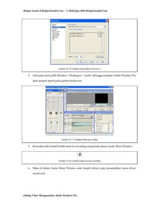Belajar Gratis di BelajarSendiri.Com - © HakCipta 2006 BelajarSendiri.Com
Gambar 10.16 Tampilan kotak dialog Preferences
4.  Lalu pada menu pilih Window > Workspace > Audio. Sehingga tampilan Adobe Premiere Pro 
akan tampak seperti pada gambar berikut ini. 
Gambar 10.17 Tampilan Workspace Audio
5.  Kemudian klik tombol Enable track for recording yang berada dalam Audio Mixer Window. 
Gambar 10.18 Tombol Enable track for recording
6.  Maka di dalam Audio Mixer Window akan tampil rollout yang menampilkan nama driver 
sound card. 
Editing Video Menggunakan Adobe Premiere Pro
 