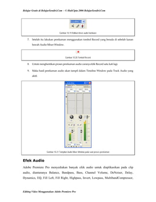 Belajar Gratis di BelajarSendiri.Com - © HakCipta 2006 BelajarSendiri.Com
Gambar 10.19 Rollout driver audio hardware
7.  Setelah itu lakukan perekaman menggunakan tombol Record yang berada di sebelah kanan 
bawah Audio Mixer Window. 
Gambar 10.20 Tombol Record
8.  Untuk menghentikan proses perekaman audio caranya klik Record satu kali lagi. 
9.  Maka hasil perekaman audio akan tampil dalam Timeline Window pada Track Audio yang 
aktif.  
Gambar 10.21 Tampilan Audio Mixer Window pada saat proses perekaman
Efek Audio
Adobe Premiere Pro menyediakan banyak efek audio untuk diaplikasikan pada clip
audio, diantaranya Balance, Bandpass, Bass, Channel Volume, DeNoiser, Delay,
Dynamics, EQ, Fill Left, Fill Right, Highpass, Invert, Lowpass, MultibandCompressor,
Editing Video Menggunakan Adobe Premiere Pro
 