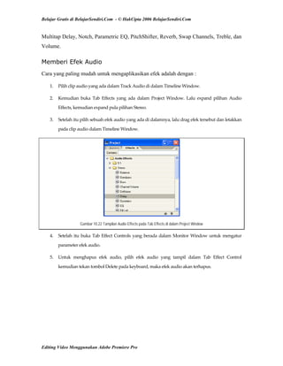 Belajar Gratis di BelajarSendiri.Com - © HakCipta 2006 BelajarSendiri.Com
Multitap Delay, Notch, Parametric EQ, PitchShifter, Reverb, Swap Channels, Treble, dan
Volume.
Memberi Efek Audio
Cara yang paling mudah untuk mengaplikasikan efek adalah dengan :
1.  Pilih clip audio yang ada dalam Track Audio di dalam Timeline Window. 
2.  Kemudian  buka  Tab  Effects  yang  ada  dalam  Project  Window.  Lalu  expand  pilihan  Audio 
Effects, kemudian expand pula pilihan Stereo. 
3.  Setelah itu pilih sebuah efek audio yang ada di dalamnya, lalu drag efek tersebut dan letakkan 
pada clip audio dalam Timeline Window. 
Gambar 10.22 Tampilan Audio Effects pada Tab Effects di dalam Project Window
4.  Setelah itu buka Tab Effect Controls yang berada dalam Monitor Window untuk mengatur 
parameter efek audio. 
5.  Untuk  menghapus  efek  audio,  pilih  efek  audio  yang  tampil  dalam  Tab  Effect  Control 
kemudian tekan tombol Delete pada keyboard, maka efek audio akan terhapus. 
Editing Video Menggunakan Adobe Premiere Pro
 
